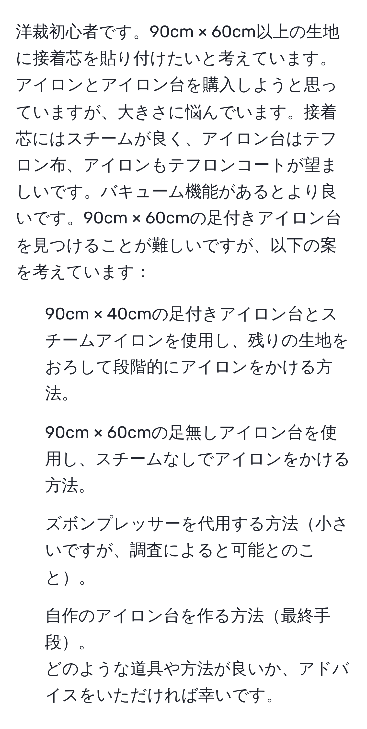 洋裁初心者です。90cm × 60cm以上の生地に接着芯を貼り付けたいと考えています。アイロンとアイロン台を購入しようと思っていますが、大きさに悩んでいます。接着芯にはスチームが良く、アイロン台はテフロン布、アイロンもテフロンコートが望ましいです。バキューム機能があるとより良いです。90cm × 60cmの足付きアイロン台を見つけることが難しいですが、以下の案を考えています： 
- 90cm × 40cmの足付きアイロン台とスチームアイロンを使用し、残りの生地をおろして段階的にアイロンをかける方法。
- 90cm × 60cmの足無しアイロン台を使用し、スチームなしでアイロンをかける方法。
- ズボンプレッサーを代用する方法小さいですが、調査によると可能とのこと。
- 自作のアイロン台を作る方法最終手段。 
どのような道具や方法が良いか、アドバイスをいただければ幸いです。