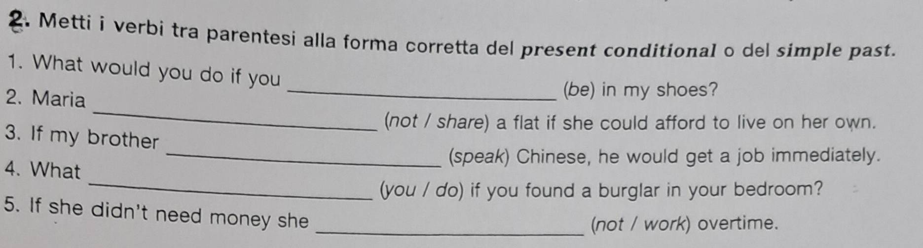 Metti i verbi tra parentesi alla forma corretta del present conditional o del simple past. 
1. What would you do if you 
2. Maria 
_(be) in my shoes? 
_ 
(not / share) a flat if she could afford to live on her own. 
3. If my brother 
_(speak) Chinese, he would get a job immediately. 
_ 
4. What 
(you / do) if you found a burglar in your bedroom? 
5. If she didn't need money she 
_(not / work) overtime.