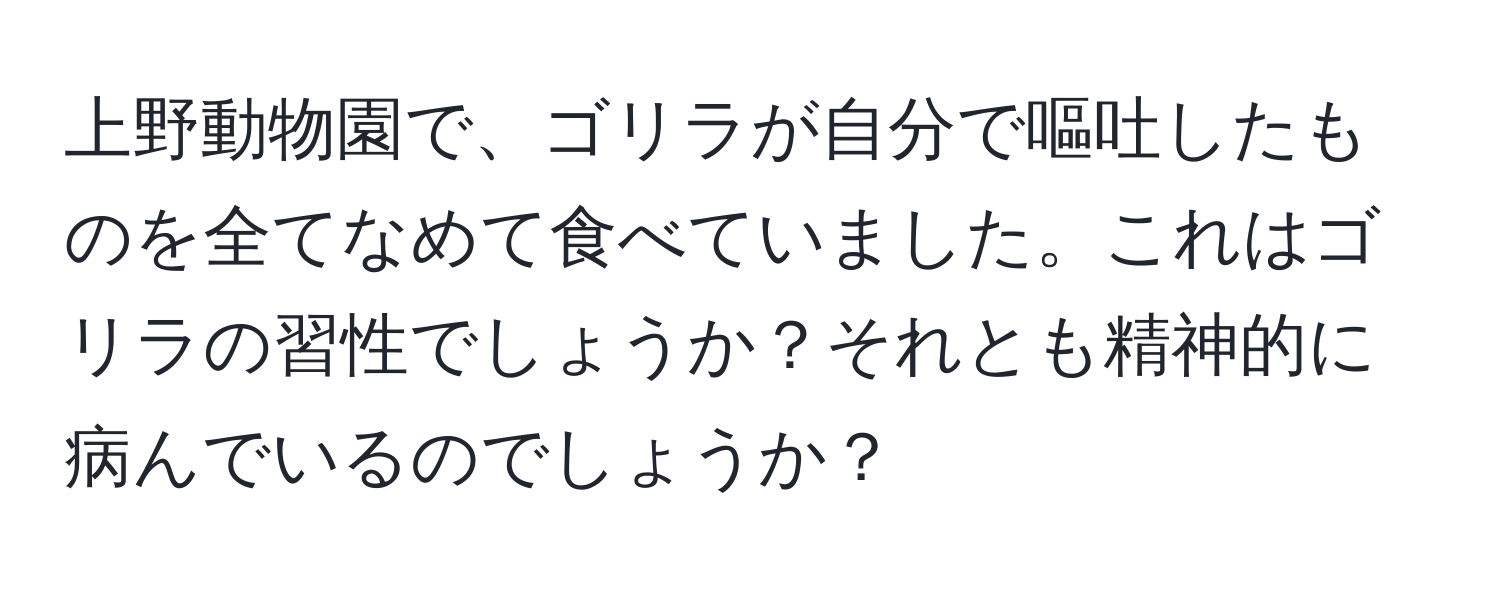 上野動物園で、ゴリラが自分で嘔吐したものを全てなめて食べていました。これはゴリラの習性でしょうか？それとも精神的に病んでいるのでしょうか？