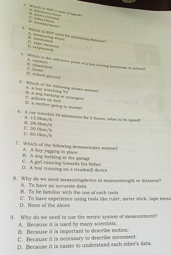 Which is NOT a unit of speed?
A. kilometer/hour
B. meter/second
C. miles/hour D. second/meter
3. Which is NOT used for measuring distance?
A. measuring wheel
B. meterstick
C. tape measure
D. stopwatch
4. Which is the reference point of a boy leaving fromhome to school?
A. canteen B. classroom
C. home D. school ground
5 Which of the following shows motion?
A a boy watching TV
B. a dog barking at strangers
C. pillows on bed
D. a mother going to market
6. A car traveled 30 kilometers for 2 hours, what is its speed?
A. 15.0km/h
B. 28.0km/h
C. 30.0km/h
C. 60.0km/h
7. Which of the following demonstrates motion?
A. A boy jogging in place
B. A dog barking at the garage
C. A girl running towards his father
D. A boy running on a treadmill device
8. Why do we need measuringdevice to measurelength or distance?
A. To have an accurate data
B. To be familiar with the use of each tools
C. To have experience using tools like ruler, meter stick, tape meas
D. None of the above
9. Why do we need to use the metric system of measurement?
A. Because it is used by many scientists.
B. Because it is important to describe motion.
C. Because it is necessary to describe movement.
D. Because it is easier to understand each other’s data