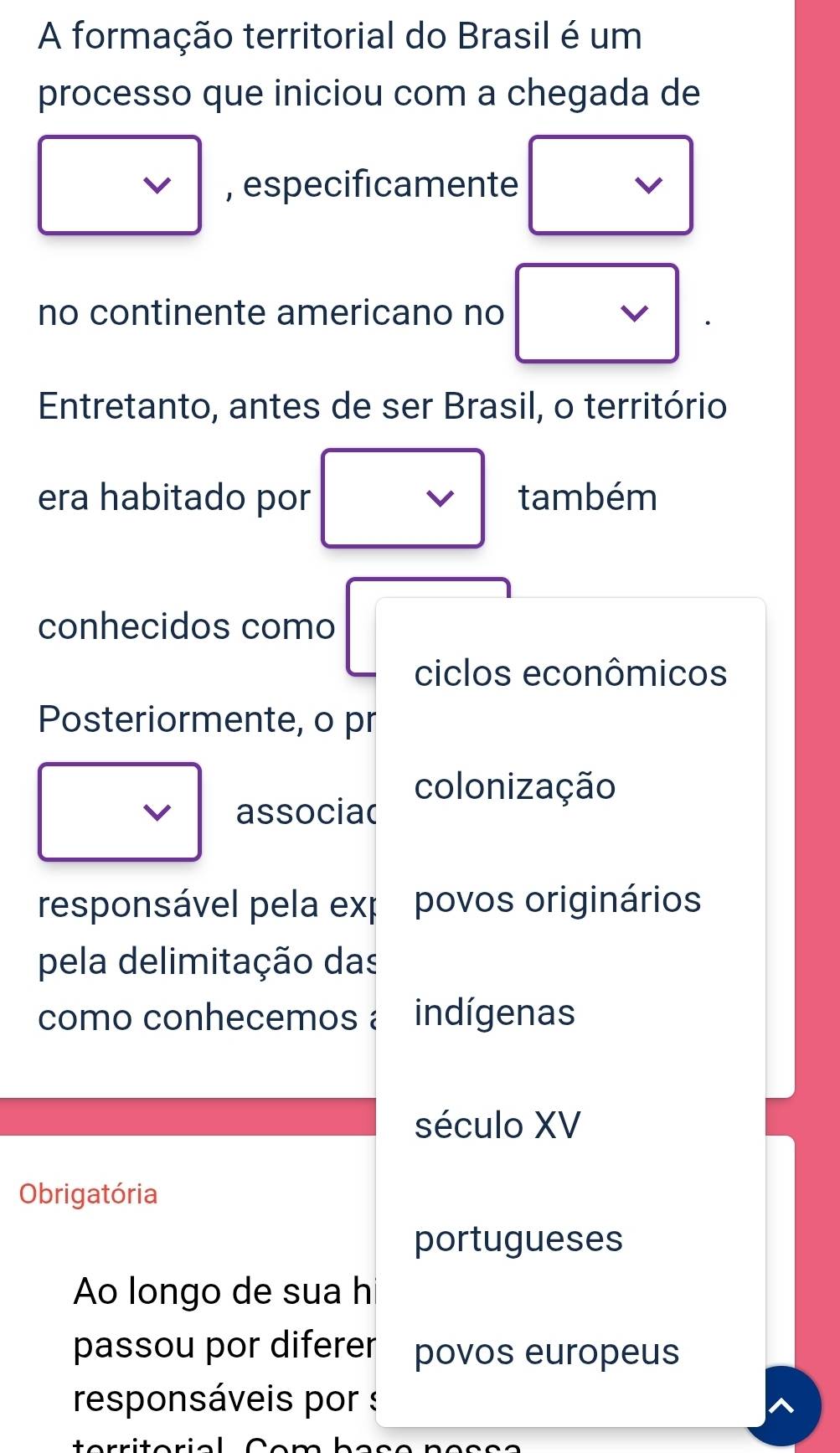 A formação territorial do Brasil é um 
processo que iniciou com a chegada de 
, especificamente 
no continente americano no 
Entretanto, antes de ser Brasil, o território 
era habitado por^ . também 
conhecidos como 
ciclos econômicos 
Posteriormente, o pr 
associa( colonização 
responsável pela exp povos originários 
pela delimitação das 
como conhecemos à indígenas 
século XV 
Obrigatória 
portugueses 
Ao longo de sua h 
passou por diferer povos europeus 
responsáveis por : 
aria