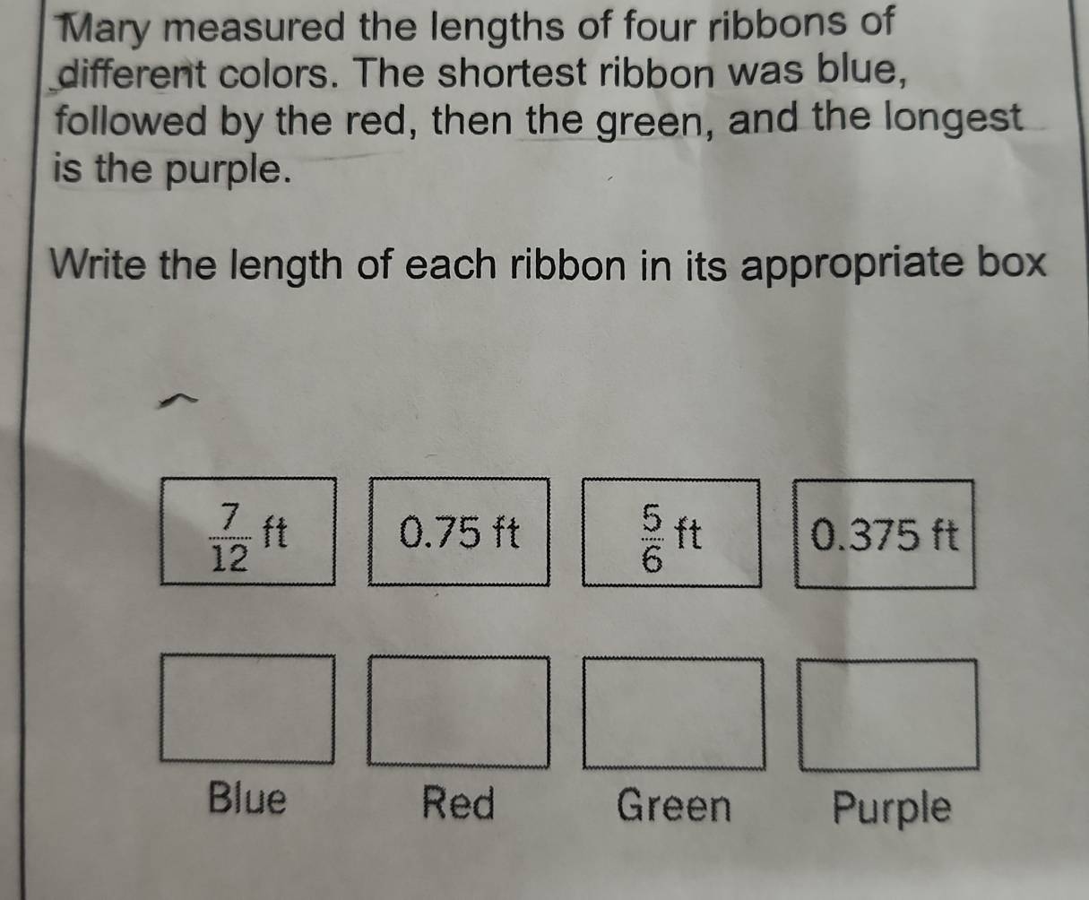 Mary measured the lengths of four ribbons of 
different colors. The shortest ribbon was blue, 
followed by the red, then the green, and the longest 
is the purple. 
Write the length of each ribbon in its appropriate box
 7/12 ft
 5/6 ft
0.75 ft 0.375 ft
Blue Red Green Purple