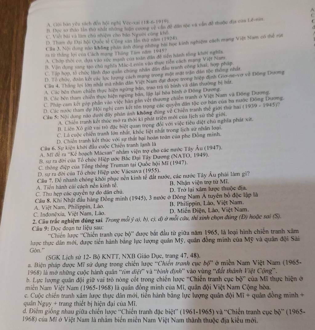 A
C
A. Gửi bản yêu sách đến hội nghị Véc-xai (18-6-1919).
B. Dọc sơ thảo lần thứ nhất những luận cương về văn đề dân tộc và văn đề thuộc địa của Lê-nin.
C. Viết bải và làm chú nhiệm cho báo Người cùng khô.
D. Tham dự Đại hội Quốc tế Cộng sân lần thứ năm (1924).
Câu 3, Nội dung nào không phản ảnh đúng những bài học kinh nghiệm cách mạng Việt Nam có thể rút
ra từ thắng lợi của Cách mạng Tháng Tâm năm 1945?
A. Chớp thời cơ, dựa vào sức mạnh của toàn dân đễ tiến hành tổng khới nghĩa.
B. Vân dụng sang tạo chủ nghĩa Mác-Lenin vào thực tiễn cách mạng Việt Nam.
C. Tập hợp, tổ chức lãnh đạo quân chúng nhân dân đầu tranh công khai, hợp pháp.
D. Tô chức, đoàn kết các lực lượng cách mạng trong một mật trận dân tộc thông nhất
Cầu 4. Thắng lợi lớn nhất mà nhân dân Việt Nam đạt được trong hiệp định Giơ-ne-vợ về Đông Dương
A. Các bên tham chiến thực hiện ngừng bản, trao trả tù binh và dân thường bị bắt.
B. Các bên tham chiến thực hiện ngừng bản, lập lại hòa bình ở Đông Dương.
C. Pháp cam kết góp phần vào việc hàn gắn vết thương chiến tranh ở Việt Nam và Đồng Dương.
D. Các nước tham dự Hội nghị cam kết tôn trọng các quyền dân tộc cơ bản của ba nước Đông Dương.
Câu 5: Nội dụng nào dưới đây phản ảnh không đúng về Chiến tranh thế giới thứ hai (1939 - 1945)?
A. Chiến tranh kết thúc mở ra thời kì phát triển mới của lịch sử thế giới.
B. Liên Xô giữ vai trò đặc biệt quan trọng đối với việc tiêu diệt chủ nghĩa phát xít.
C. Là cuộc chiến tranh lớn nhất, khốc liệt nhất trong lịch sử nhân loại.
D. Chiến tranh kết thúc với sự thất bại hoản toàn của phe Đồng minh.
Câu 6. Sự kiện khởi đầu cuộc Chiến tranh lạnh là
A. Mĩ đề ra “Kế hoạch Mácsan” nhằm viện trợ cho các nước Tây Âu (1947).
B. sự ra đời của Tổ chức Hiệp ước Bắc Đại Tây Dương (NATO, 1949).
C. thông điệp của Tổng thống Truman tại Quốc hội Mĩ (1947).
D. sự ra đời của Tổ chức Hiệp ước Vácsava (1955).
Câu 7. Để nhanh chóng khôi phục nền kinh tế đất nước, các nước Tây Âu phái làm gì?
A. Tiến hành cải cách nền kinh tế.  B. Nhận viện trợ từ Mĩ.
C. Thu hẹp các quyền tự do dân chủ. D. Trở lại xâm lược thuộc địa.
Câu 8. Khi Nhật đầu hàng Đồng minh (1945), 3 nước ở Đông Nam Á tuyên bố độc lập là
A. Việt Nam, Philippin, Lào.  B. Philippin, Lào, Việt Nam.
C. Indonêxia, Việt Nam, Lào.  D. Miến Điện, Lào, Việt Nam.
2. Câu trắc nghiệm đúng sai. Trong mỗi ý a), b), c), d) ở mỗi cầu, thí sinh chọn đúng (Đ) hoặc sai (S).
Câu 9: Đọc đoạn tư liệu sau:
'Chiến lược ''Chiến tranh cục bộ” được bắt đầu từ giữa năm 1965, là loại hình chiến tranh xâm
lược thực dân mới, được tiến hành bằng lực lượng quân Mỹ, quân đồng minh của Mỹ và quân đội Sài
Gòn.”
(SGK Lịch sử 12- Bộ KNTT, NXB Giáo Dục, trang 47, 48).
a. Biện pháp được Mĩ sử dụng trong chiến lược “Chiến tranh cục bộ” ở miền Nam Việt Nam (1965-
1968) là mở những cuộc hành quân “tìm diệt” và “bình định” vào vùng “đất thánh Việt Cộng”.
b. Lực lượng quân đội giữ vai trò nòng cốt trong chiến lược “Chiến tranh cục bộ” của Mĩ thực hiện ở
Miền Nam Việt Nam (1965-1968) là quân đồng minh của Mĩ, quân đội Việt Nam Cộng hòa.
c. Cuộc chiến tranh xâm lược thực dân mới, tiến hành bằng lực lượng quân đội Mĩ + quân đồng minh +
quân Ngụy + trang thiết bị hiện đại của Mĩ.
d. Điểm giống nhau giữa chiến lược “Chiến tranh đặc biệt” (1961-1965) và 'Chiến tranh cục bộ” (1965-
1968) của Mĩ ở Việt Nam là nhằm biến miền Nam Việt Nam thành thuộc địa kiểu mới.