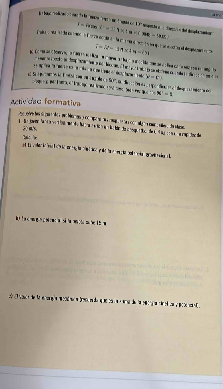 La eñer 
Trabajo realizado cuando la fuerza forma un ángulo de 10° respecto a la dirección del desplazamiento:
T=Fdcos 10°=15N* 4m* 0.9848=59.09J
Trabajo realizado cuando la fuerza actúa en la misma dirección en que se efectúa el desplazamiento
T=Fd=15N* 4m=60J
b) Como se observa, la fuerza realiza un mayor trabajo a medida que se aplica cada vez con un ángulo 
menor respecto al desplazamiento del bloque. El mayor trabajo se obtiene cuando la dirección en que 
se aplica la fuerza es la misma que tiene el desplazamiento (θ =0°). 
c) Si aplicamos la fuerza con un ángulo de 90° , su dirección es perpendicular al desplazamiento del 
bloque y, por tanto, el trabajo realizado será cero, toda vez que cos 90°=0. 
Actividad formativa 
Resuelve los siguientes problemas y compara tus respuestas con algún compañero de clase. 
1. Un joven lanza verticalmente hacia arriba un balón de basquetbol de 0.4 kg con una rapidez de
30 m/s. 
Calcula: 
a) El valor inicial de la energía cinética y de la energía potencial gravitacional. 
b) La energía potencial si la pelota sube 15 m. 
c) El valor de la energía mecánica (recuerda que es la suma de la energía cinética y potencial).