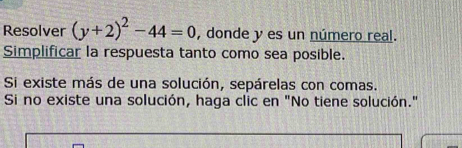 Resolver (y+2)^2-44=0 , donde y es un número real. 
Simplificar la respuesta tanto como sea posible. 
Si existe más de una solución, sepárelas con comas. 
Si no existe una solución, haga clic en "No tiene solución."