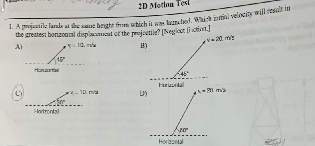 2D Motion Test
1. A projectile lands at the same height from which it was launched. Which initial velocity will result in
the greatest horizontal displacement of the projectile? [Neglect friction.]
v_i=20.m/s
A)
B)
45°
Horizontal
C)
v_i=10.m/s
D)
v_i=20.m/s
30°
Horizontal
60°
Horizontal