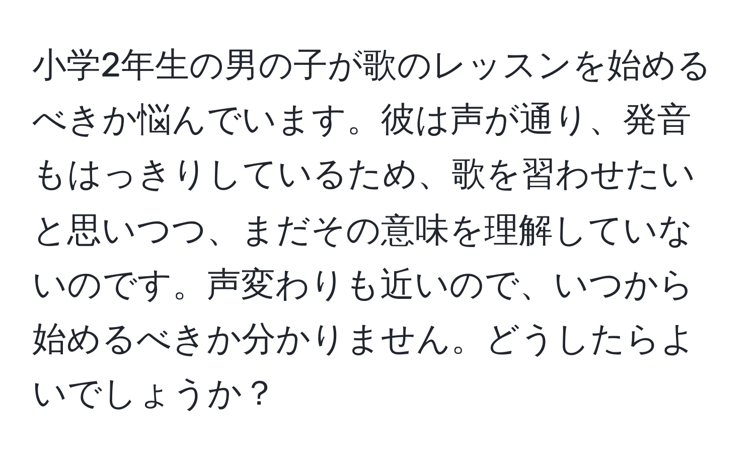 小学2年生の男の子が歌のレッスンを始めるべきか悩んでいます。彼は声が通り、発音もはっきりしているため、歌を習わせたいと思いつつ、まだその意味を理解していないのです。声変わりも近いので、いつから始めるべきか分かりません。どうしたらよいでしょうか？