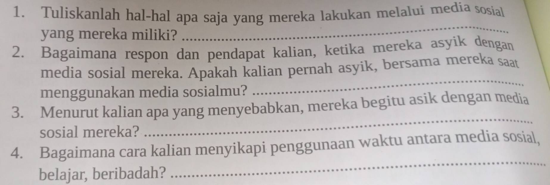 Tuliskanlah hal-hal apa saja yang mereka lakukan melalui media sosial 
yang mereka miliki? 
_ 
2. Bagaimana respon dan pendapat kalian, ketika mereka asyik dengan 
media sosial mereka. Apakah kalian pernah asyik, bersama mereka saat 
menggunakan media sosialmu? 
_ 
_ 
3. Menurut kalian apa yang menyebabkan, mereka begitu asik dengan media 
sosial mereka? 
_ 
4. Bagaimana cara kalian menyikapi penggunaan waktu antara media sosial, 
belajar, beribadah?