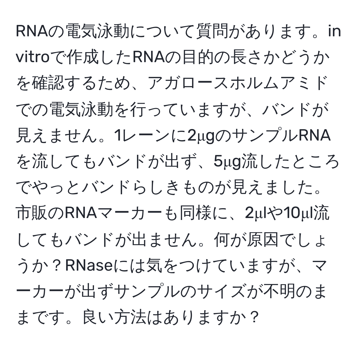 RNAの電気泳動について質問があります。in vitroで作成したRNAの目的の長さかどうかを確認するため、アガロースホルムアミドでの電気泳動を行っていますが、バンドが見えません。1レーンに2μgのサンプルRNAを流してもバンドが出ず、5μg流したところでやっとバンドらしきものが見えました。市販のRNAマーカーも同様に、2μlや10μl流してもバンドが出ません。何が原因でしょうか？RNaseには気をつけていますが、マーカーが出ずサンプルのサイズが不明のままです。良い方法はありますか？