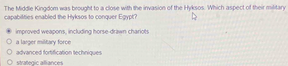 The Middle Kingdom was brought to a close with the invasion of the Hyksos. Which aspect of their military
capabilities enabled the Hyksos to conquer Egypt?
improved weapons, including horse-drawn chariots
a larger military force
advanced fortification techniques
strategic alliances