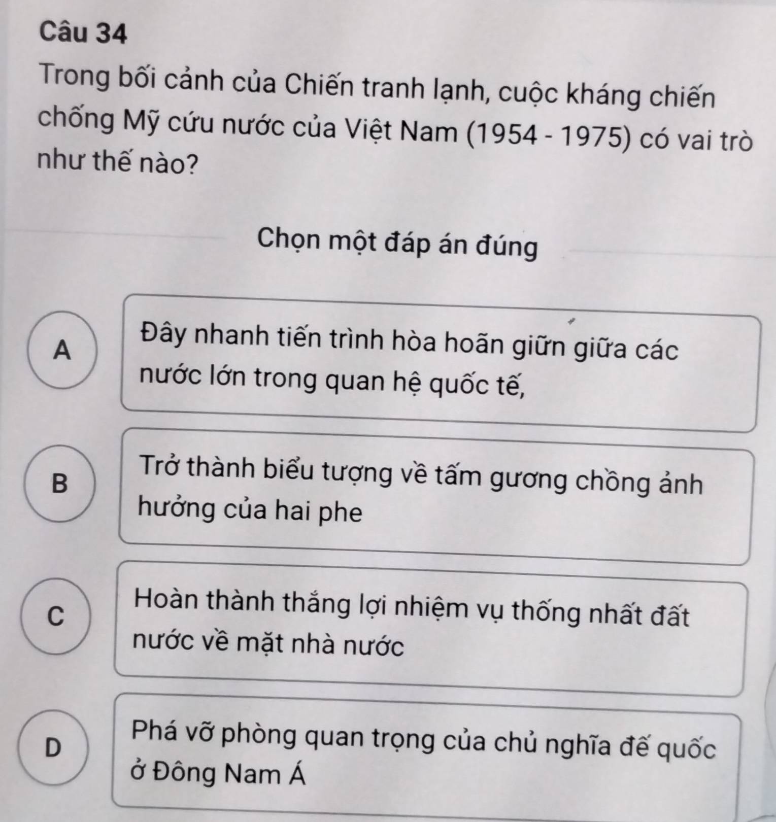 Trong bối cảnh của Chiến tranh lạnh, cuộc kháng chiến
chống Mỹ cứu nước của Việt Nam 1 (1954-1975) có vai trò
như thế nào?
Chọn một đáp án đúng
A
Đây nhanh tiến trình hòa hoãn giữn giữa các
nước lớn trong quan hệ quốc tế,
B
Trở thành biểu tượng về tấm gương chồng ảnh
hưởng của hai phe
C
Hoàn thành thắng lợi nhiệm vụ thống nhất đất
nước về mặt nhà nước
D
Phá vỡ phòng quan trọng của chủ nghĩa đế quốc
ở Đông Nam Á