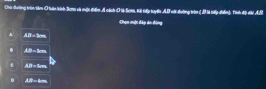 Cho đường tròn tâm O bán kính 3cm và một điểm Ả cách O là 5cm. Kẻ tiếp tuyến AB với đường tròn ( B là tiếp điểm). Tính độ dài AB.
Chọn một đáp án đúng
A AB=2cm.
B AB=3cm.
C AB=5cm.
D AB=4cm.