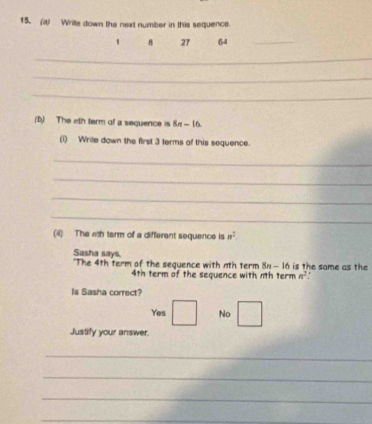 Write down the next number in this sequence.
1 8 27 64 _
_
_
_
(b) The wth term of a sequence is 8n-16. 
(i) Write down the first 3 terms of this sequence.
_
_
_
_
(4) The nth term of a different sequence is n^2. 
Sasha says
"The 4th term of the sequence with nth term 8n-16 is the same as the
4th term of the sequence with 7th term n^2.
Is Sasha correct?
Yes No
Justify your answer.
_
_
_
_