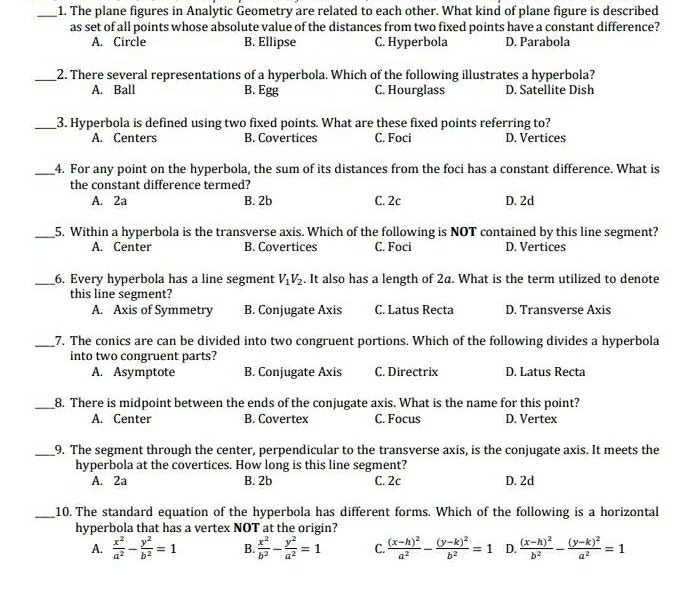 The plane figures in Analytic Geometry are related to each other. What kind of plane figure is described
as set of all points whose absolute value of the distances from two fixed points have a constant difference?
A. Circle B. Ellipse C. Hyperbola D. Parabola
_2. There several representations of a hyperbola. Which of the following illustrates a hyperbola?
A. Ball B. Egg C. Hourglass D. Satellite Dish
_3. Hyperbola is defined using two fixed points. What are these fixed points referring to?
A. Centers B. Covertices C. Foci D. Vertices
_4. For any point on the hyperbola, the sum of its distances from the foci has a constant difference. What is
the constant difference termed?
A. 2a B. 2b C. 2c D. 2d
_5. Within a hyperbola is the transverse axis. Which of the following is NOT contained by this line segment?
A. Center B. Covertices C. Foci D. Vertices
_6. Every hyperbola has a line segment V_1V_2. It also has a length of 2a. What is the term utilized to denote
this line segment?
A. Axis of Symmetry B. Conjugate Axis C. Latus Recta D. Transverse Axis
_7. The conics are can be divided into two congruent portions. Which of the following divides a hyperbola
into two congruent parts?
A. Asymptote B. Conjugate Axis C. Directrix D. Latus Recta
_8. There is midpoint between the ends of the conjugate axis. What is the name for this point?
A. Center B. Covertex C. Focus D. Vertex
_9. The segment through the center, perpendicular to the transverse axis, is the conjugate axis. It meets the
hyperbola at the covertices. How long is this line segment?
A. 2a B. 2b C. 2c D. 2d
_10. The standard equation of the hyperbola has different forms. Which of the following is a horizontal
hyperbola that has a vertex NOT at the origin?
A.  x^2/a^2 - y^2/b^2 =1 B.  x^2/b^2 - y^2/a^2 =1 C. frac (x-h)^2a^2-frac (y-k)^2b^2=1 D. frac (x-h)^2b^2-frac (y-k)^2a^2=1