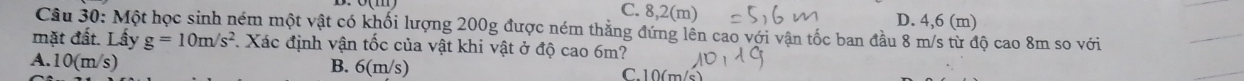 C. 8,2(m) D. 4,6 (m)
Câu 30: Một học sinh ném một vật có khối lượng 200g được ném thẳng đứng lên cao với vận tốc ban đầu 8 m/s từ độ cao 8m so với
mặt đất. Lấy g=10m/s^2 *. Xác định vận tốc của vật khi vật ở độ cao 6m?
A. 10(m/s) B. 6(n n/s) C. 10(m/