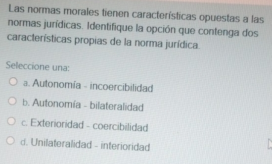 Las normas morales tienen características opuestas a las
normas jurídicas. Identifique la opción que contenga dos
características propias de la norma jurídica.
Seleccione una:
a. Autonomía - incoercibilidad
b. Autonomía - bilateralidad
c. Exterioridad - coercibilidad
d. Unilateralidad - interioridad