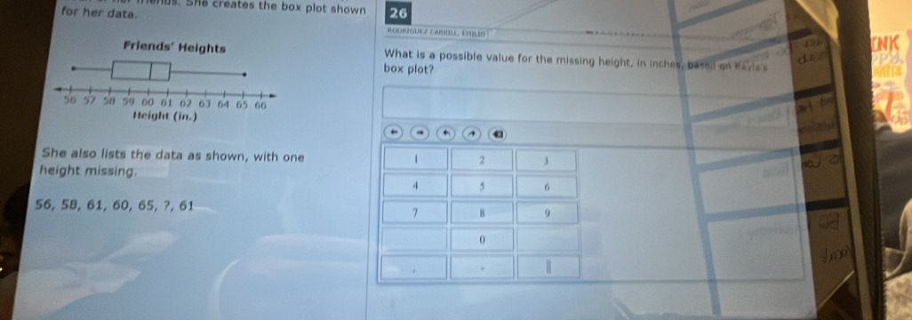 us. She creates the box plot shown 
for her data. 26 
BOORÍGUEZ CARULL, CMILÍO 
What is a possible value for the missing height, in inches, based on Kavia s 
box plot? 
← ^ + ^ 43 
She also lists the data as shown, with one 1 2 3
height missing.
4 5 6
56, 58, 61, 60, 65, ?, 61
7 8 9
0 
no 
H