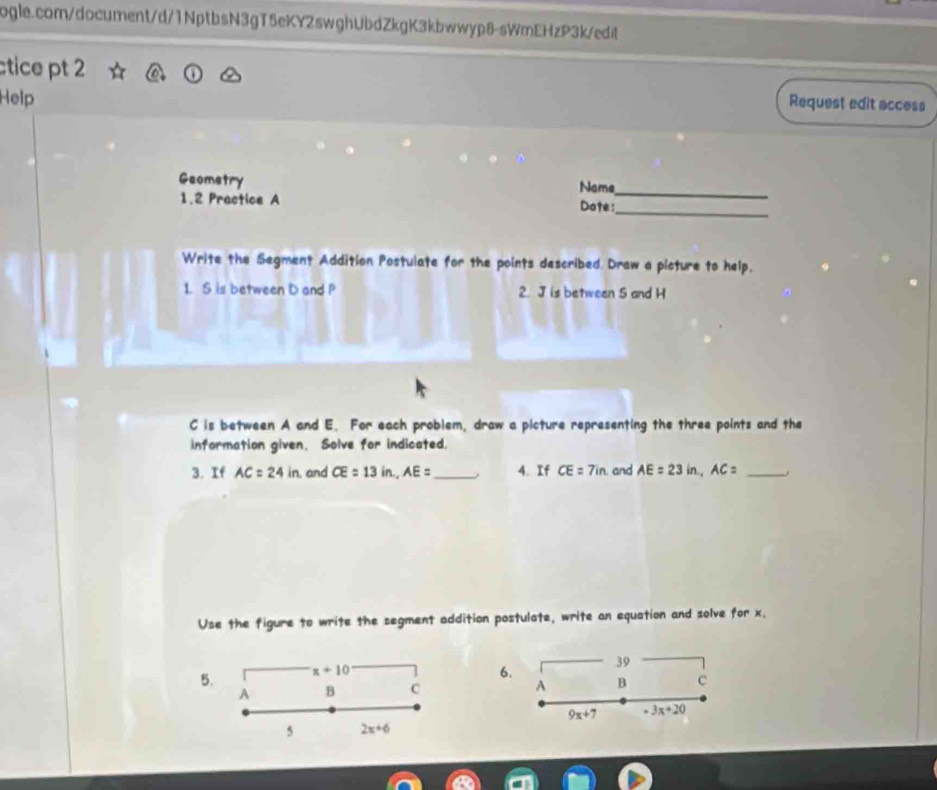ctice pt 2 
Help 
Request edit access 
Geometry Name 
_ 
1.2 Practice A Dote: 
_ 
Write the Segment Addition Postulate for the points described. Draw a picture to help, 
1. S is between D and P 2. J is between 5 and H
C is between A and E. For each problem, draw a picture representing the three points and the 
information given. Solve for indicated. 
3. If AC=24in and CE=13in, AE= _ . 4. If CE=7in. and AE=23in, AC= _. 
Use the figure to write the segment addition postulate, write an equation and solve for x. 
5. x+10
6. 
39 
A 
A B C B c
9x+7 -3x+20
5 2x+6