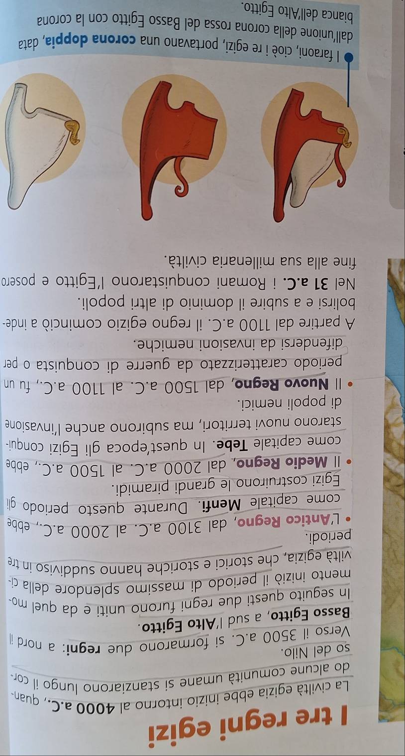 tre regni egizi 
La civiltà egizia ebbe inizio intorno al 4000 a.C., quan- 
do alcune comunità umane si stanziarono lungo il cor 
so del Nilo. 
Verso il 3500 a.C. si formarono due regni: a nord i 
Basso Egitto, a sud l'Alto Egitto. 
In seguito questi due regni furono uniti e da quel mo 
mento iniziò il periodo di massimo splendore della ci- 
viltà egizia, che storici e storiche hanno suddiviso in tre 
periodi. 
L'Antico Regno, dal 3100 a.C. al 2000 a.C., ebbe 
come capitale Menfi. Durante questo periodo gli 
Egizi costruirono le grandi piramidi. 
ll Medio Regno, dal 2000 a.C. al 1500 a.C., ebbe 
come capitale Tebe. In quest'epoca gli Egizi conqui- 
starono nuovi territori, ma subirono anche l’invasione 
di popoli nemici. 
ll Nuovo Regno, dal 1500 a.C. al 1100 a.C., fu un 
periodo caratterizzato da guerre di conquista o per 
difendersi da invasioni nemiche. 
A partire dal 1100 a.C. il regno egizio cominciò a inde- 
bolirsi e a subire il dominio di altri popoli. 
Nel 31 a.C. i Romani conquistarono l’Egitto e posero 
fine alla sua millenaria civiltà. 
ioè i re egizi, portavano una corona doppia, data 
dall'unione della corona rossa del Basso Egitto con la corona 
bianca dell'Alto Egitto.