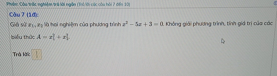 Phần: Câu trắc nghiệm trả lời ngắn (Trả lời các câu hỏi 7 đến 10) 
Câu 7 (1đ): 
Giả sử x_1, x_2 là hai nghiệm của phương trình x^2-5x+3=0. Không giải phương trình, tính giá trị của các 
biểu thức A=x_1^2+x_2^2. 
Trả lời: □