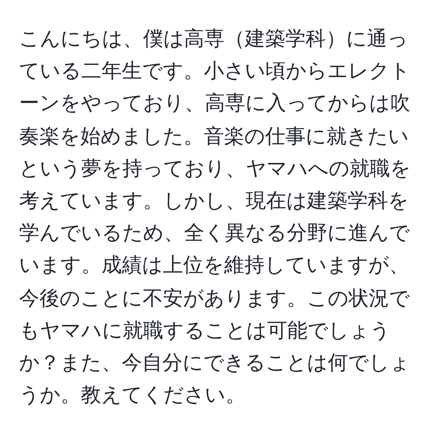 こんにちは、僕は高専建築学科に通っている二年生です。小さい頃からエレクトーンをやっており、高専に入ってからは吹奏楽を始めました。音楽の仕事に就きたいという夢を持っており、ヤマハへの就職を考えています。しかし、現在は建築学科を学んでいるため、全く異なる分野に進んでいます。成績は上位を維持していますが、今後のことに不安があります。この状況でもヤマハに就職することは可能でしょうか？また、今自分にできることは何でしょうか。教えてください。