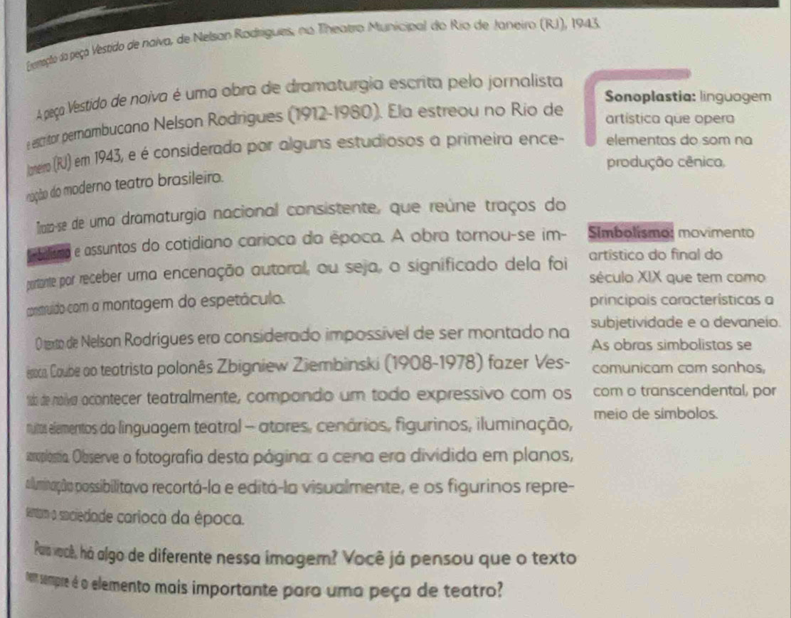 perração da peço Vestido de naiva, de Nelsan Radrigues, no Theatro Municipal do Rio de Janeiro (RJ), 1943.
A peça Vestido de noiva é uma obra de dramaturgia escrita pelo jornalista
Sonoplastia: linguagem
e escitor pernambucano Nelson Rodrigues (1912-1980). Ela estreou no Rio de
artística que opera
laneiro (RU) em 1943, eé é considerada por alguns estudiosos a primeira ence- elementos do som na
produção cênica,
nação do moderno teatro brasileiro.
Trata-se de uma dramaturgia nacional consistente, que reúne traços do
mbolismo e assuntos do cotidiano carioca da época. A obra tornou-se im- Simbolismo: movimento
partante por receber uma encenação autoral, ou seja, o significado dela foi artístico do final do
século XIX que tem como
construído com a montagem do espetáculo. principais características a
0 texto de Nelson Rodrígues ero considerado impossível de ser montado na subjetividade e a devaneio.
As obras simbolistas se
rocoa, Coube ao teatrista polonês Zbigniew Ziembinski (1908-1978) fazer Ves- comunicam com sonhos,
16 de noiva acontecer teatralmente, compando um todo expressivo com os com o transcendental, por
rutos elementos da linguagem teatral - atores, cenários, figurinos, iluminação, meio de símbolos.
scroplostia. Observe a fotografia desta página: a cena era dividida em planos,
piluminação possibilitavo recortá-la e editá-la visualmente, e os figurinos repre-
fetam o sociedade carioca da época.
Pasvacê, há algo de diferente nessa imagem? Você já pensou que o texto
tem sempre é o elemento mais importante para uma peça de teatro?