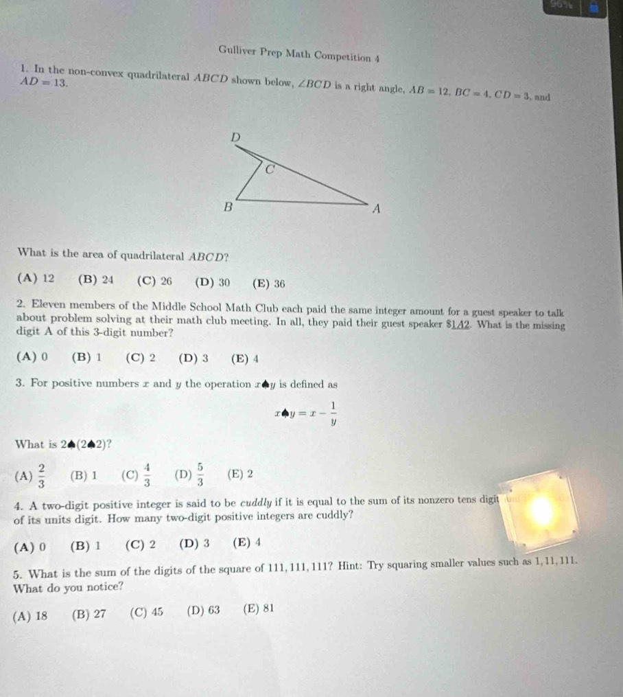 96%
Gulliver Prep Math Competition 4
AD=13. 
1. In the non-convex quadrilateral ABCD shown below, ∠ BCD is a right angle, AB=12, BC=4, CD=3 , and
What is the area of quadrilateral ABCD?
(A) 12 (B) 24 (C) 26 (D) 30 (E) 36
2. Eleven members of the Middle School Math Club each paid the same integer amount for a guest speaker to talk
about problem solving at their math club meeting. In all, they paid their guest speaker $142. What is the missing
digit A of this 3 -digit number?
(A) 0 (B) 1 (C) 2 (D) 3 (E) 4
3. For positive numbers x and y the operation x0y is defined as
y=x- 1/y 
What is 2· (2· 2)
(A)  2/3  (B) 1 (C)  4/3  (D)  5/3  (E) 2
4. A two-digit positive integer is said to be cuddly if it is equal to the sum of its nonzero tens digit
of its units digit. How many two-digit positive integers are cuddly?
(A) 0 (B) 1 (C) 2 (D) 3 (E) 4
5. What is the sum of the digits of the square of 111, 111, 111? Hint: Try squaring smaller values such as 1, 11, 111.
What do you notice?
(A) 18 (B) 27 (C) 45 (D) 63 (E) 81