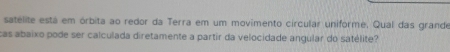 satelite está em órbita ao redor da Terra em um movimento circular uniforme. Qual das grande 
cas abaixo pode ser calculada diretamente a partir da velocidade angular do satélite?