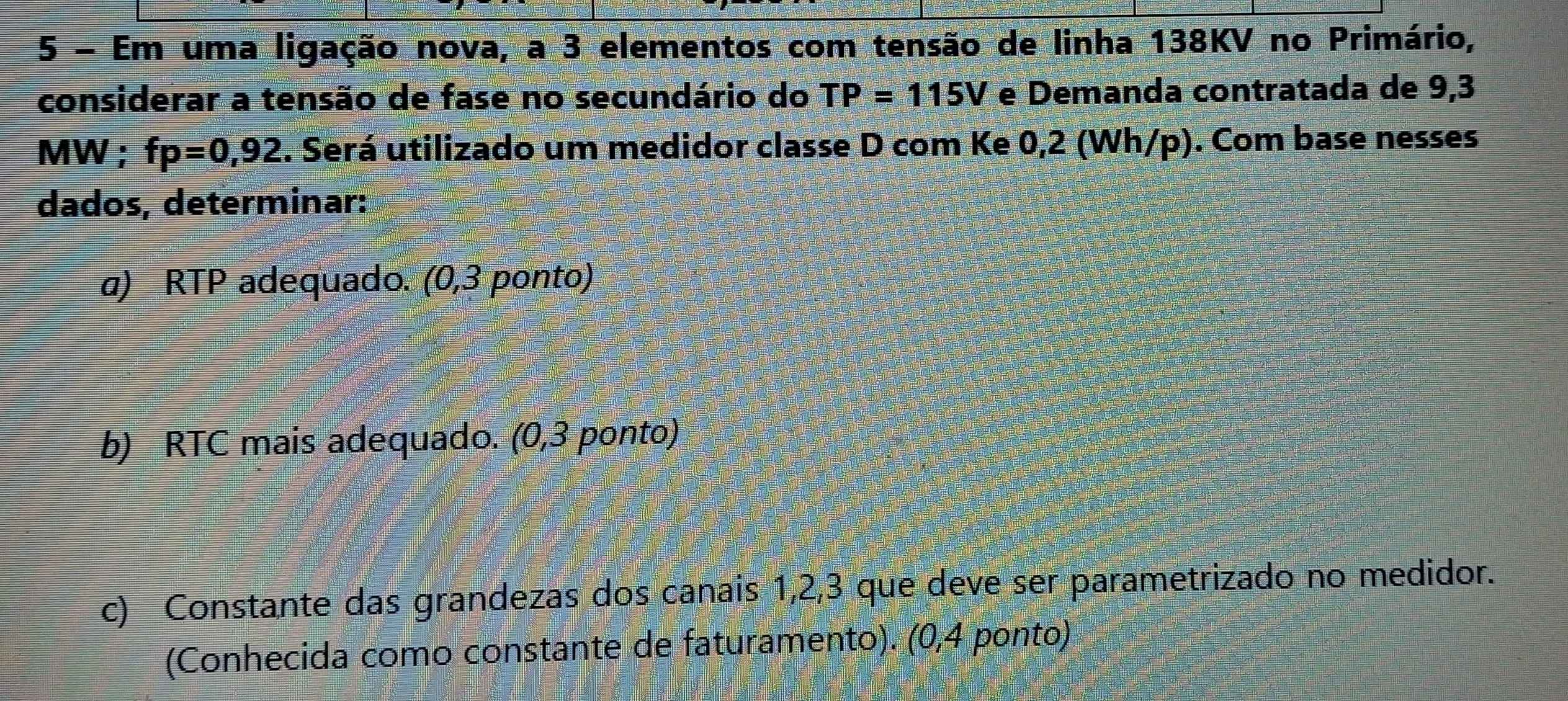 Em uma ligação nova, a 3 elementos com tensão de linha 138KV no Primário, 
considerar a tensão de fase no secundário do TP=115V e Demanda contratada de 9,3
MW; fp=0,92. Será utilizado um medidor classe D com Ke 0,2 (Wh/p). Com base nesses 
dados, determinar: 
a) RTP adequado. (0,3 ponto) 
b) RTC mais adequado. (0,3 ponto) 
c) Constante das grandezas dos canais 1, 2, 3 que deve ser parametrizado no medidor. 
(Conhecida como constante de faturamento). (0,4 ponto)