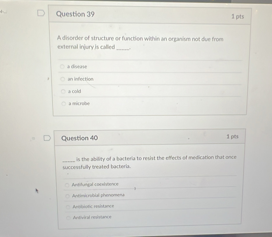 4-
Question 39 1 pts
A disorder of structure or function within an organism not due from
external injury is called _.
a disease
an infection
a cold
a microbe
Question 40 1 pts
_is the ability of a bacteria to resist the effects of medication that once
successfully treated bacteria.
Antifungal coexistence
Antimicrobial phenomena
Antibiotic resistance
Antiviral resistance