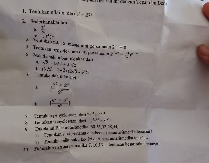 Berik ut ini dengan Tepat dan Ber 
1. Tentukan nilai x dari 3^x=27
2. Sederhanakanlah : 
a.  5^6/5^3 
b. (3^4)^2
3. Tentukan nilai x memenuhi persamaan 2^(x+1)=8
4. Tentukan penyelesaian dari persamaan 2^(3x-2)=( 1/4 )^x-9
5. Sederhanakan bentuk akar dari 
a. sqrt(2)+3sqrt(2)+5sqrt(2)
b. (3sqrt(3)-2sqrt(2))(2sqrt(3)-sqrt(2))
6. Tentukanlah nilai dari : 
a. [ (2^5* 2^4)/2^7 ]
b. [ (y^7* y^2)/y^6 ]
7. Tentukan penyelesaian dari 2^(x+3)>4^(x+1)
8. Tentukan penyelesaian dari 2^(2x+3)>8^(x-5)!
9. Diketahui Barisan aritmetika 60, 56, 52, 48, 44, ... 
a. Tentukan suku pertama dan beda barisan aritmetika tersebut ! 
b. Tentukan nilai suku ke - 26 dari barisan aritmetika tersebut ! 
10. Diketahui barisan aritmatika 7, 10, 13,... tentukan besar nilai bedanya!