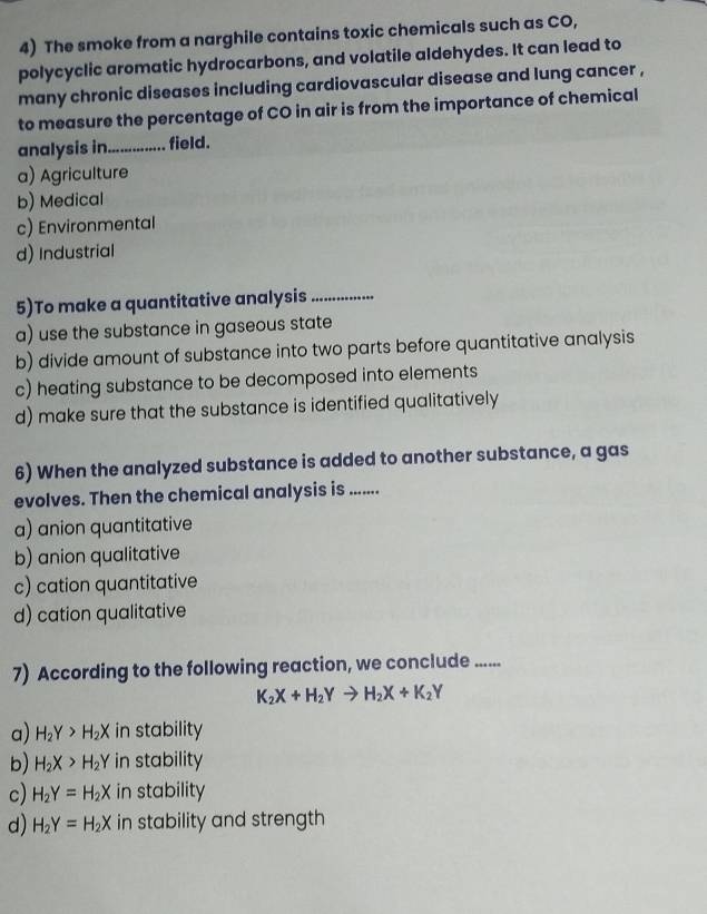 The smoke from a narghile contains toxic chemicals such as CO,
polycyclic aromatic hydrocarbons, and volatile aldehydes. It can lead to
many chronic diseases including cardiovascular disease and lung cancer ,
to measure the percentage of CO in air is from the importance of chemical
analysis in._ field.
a) Agriculture
b) Medical
c) Environmental
d) Industrial
5)To make a quantitative analysis_
a) use the substance in gaseous state
b) divide amount of substance into two parts before quantitative analysis
c) heating substance to be decomposed into elements
d) make sure that the substance is identified qualitatively
6) When the analyzed substance is added to another substance, a gas
evolves. Then the chemical analysis is ......
a) anion quantitative
b) anion qualitative
c) cation quantitative
d) cation qualitative
7) According to the following reaction, we conclude ......
K_2X+H_2Yto H_2X+K_2Y
a) H_2Y>H_2X in stability
b) H_2X>H_2Y in stability
c) H_2Y=H_2X in stability
d) H_2Y=H_2X in stability and strength