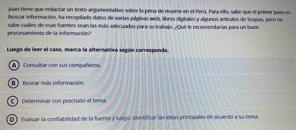 Juan tiene que redactar un texto argumentativo sobre la pena de muerte en el Perú. Para ello, sabe que el primer paso es
buscar información, ha recopilado datos de varias páginas web, libros digitales y algunos artículos de Scopus, pero no
sabe cuáles de esas fuentes sean las más adecuadas para su trabajo. ¿Qué le recomendarías para un buen
procesamiento de la información?
Luego de leer el caso, marca la alternativa según corresponda.
A Consultar con sus compañeros.
B)Buscar más información.
C Determinar con precisión el tema.
D Evaluar la confiabilidad de la fuente y luego, identificar las ideas principales de acuerdo a su tema.