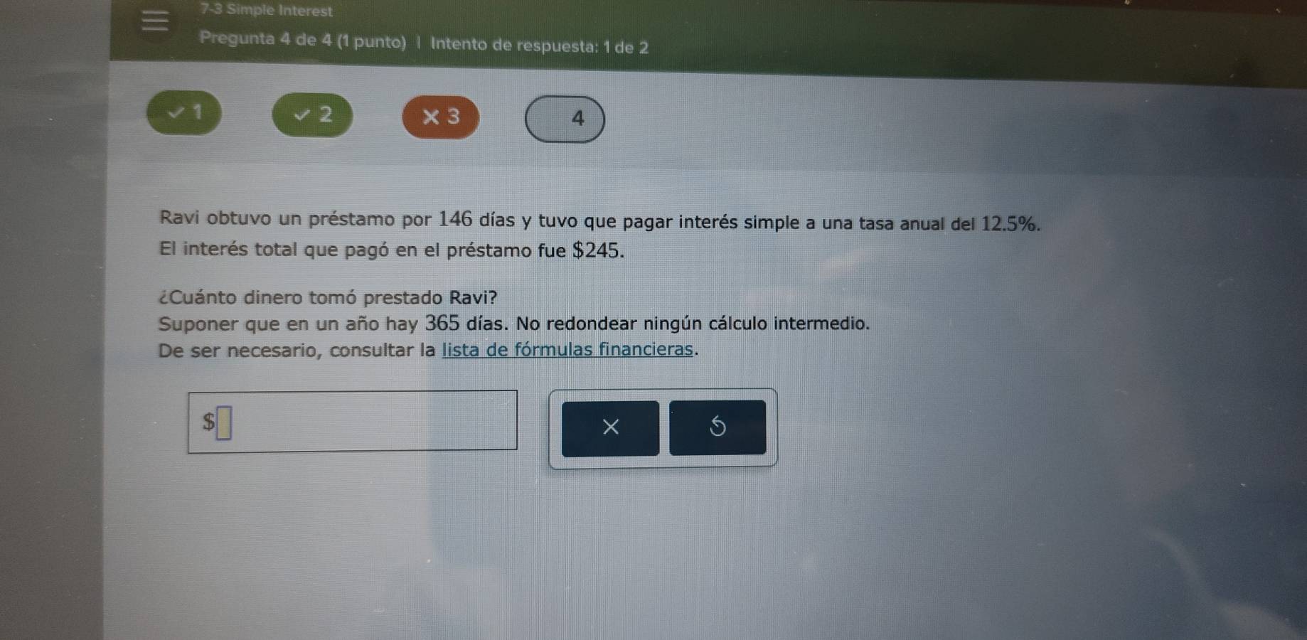 7-3 Simple Interest
Pregunta 4 de 4 (1 punto) | Intento de respuesta: 1 de 2
2
1 × 3 4
Ravi obtuvo un préstamo por 146 días y tuvo que pagar interés simple a una tasa anual del 12.5%.
El interés total que pagó en el préstamo fue $245.
¿Cuánto dinero tomó prestado Ravi?
Suponer que en un año hay 365 días. No redondear ningún cálculo intermedio.
De ser necesario, consultar la lista de fórmulas financieras.
$