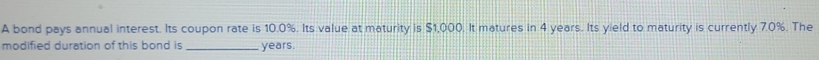 A bond pays annual interest. Its coupon rate is 10.0%. Its value at maturity is $1,000. It matures in 4 years. Its yield to maturity is currently 7.0%. The 
modified duration of this bond is _ years.