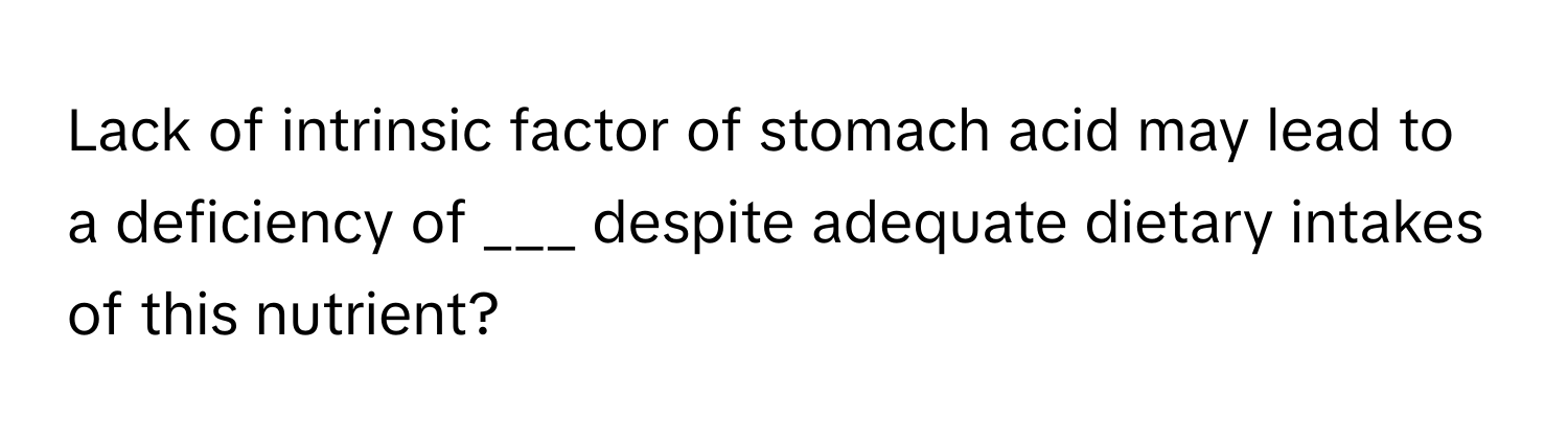 Lack of intrinsic factor of stomach acid may lead to a deficiency of ___ despite adequate dietary intakes of this nutrient?