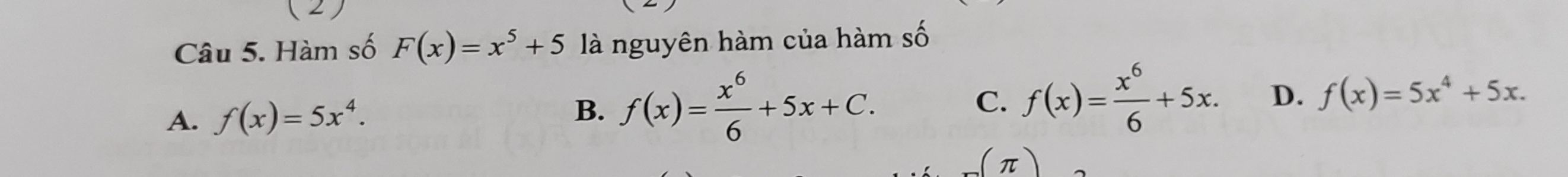 (2)
Câu 5. Hàm số F(x)=x^5+5 là nguyên hàm của hàm số
A. f(x)=5x^4. B. f(x)= x^6/6 +5x+C. C. f(x)= x^6/6 +5x. D. f(x)=5x^4+5x. 
π