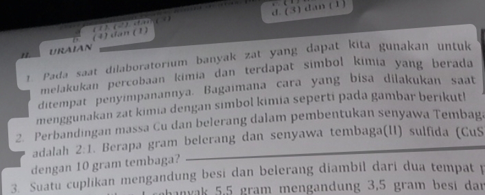 d. (3) dan (1)
. 
D. (4) đan (1) (1 ). (2 ) t> ( 3)
11. URAIAN
Pada saat dilaboratorium banyak zat yang dapat kita gunakan untuk
melakukan percobaan kimia dan terdapat simbol kimia yang berada
ditempat penyimpanannya. Bagaimana cara yang bisa dilakukan saat
menggunakan zat kimia dengan simbol kimia seperti pada gambar berikut!
2. Perbandingan massa Cu dan belerang dalam pembentukan senyawa Tembag.
adalah 2:1 Berapa gram belerang dan senyawa tembaga(II) sulfida (CuS
dengan 10 gram tembaga?
3. Suatu cuplikan mengandung besi dan belerang diambil dari dua tempat 
hanvak 5,5 gram mengandung 3,5 gram besi dar