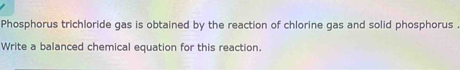 Phosphorus trichloride gas is obtained by the reaction of chlorine gas and solid phosphorus . 
Write a balanced chemical equation for this reaction.