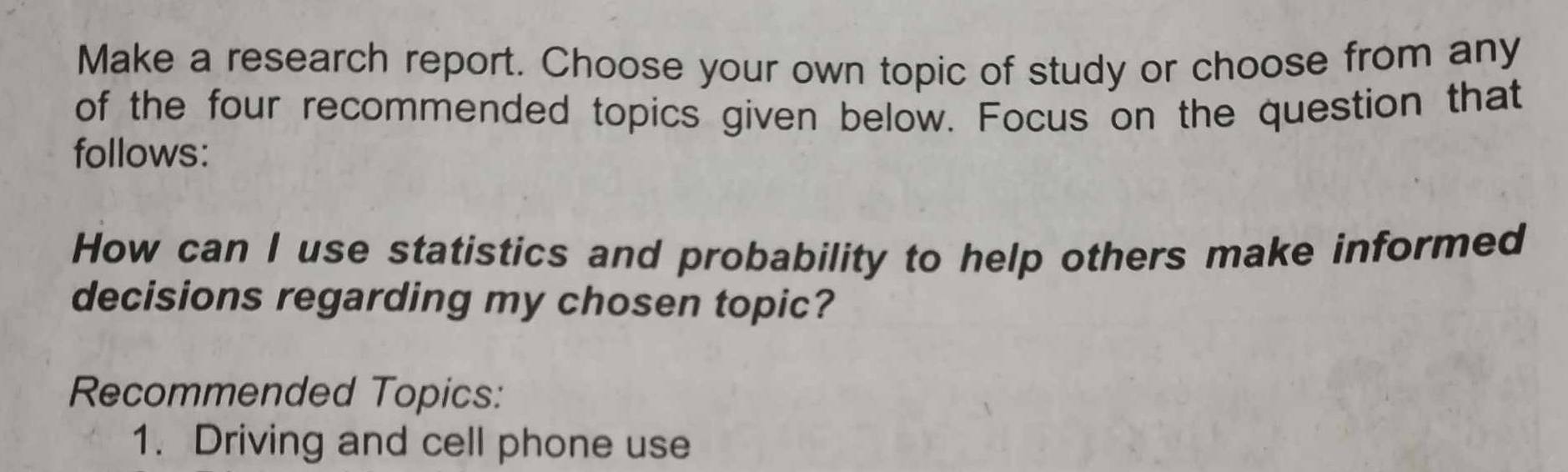 Make a research report. Choose your own topic of study or choose from any 
of the four recommended topics given below. Focus on the question that 
follows: 
How can I use statistics and probability to help others make informed 
decisions regarding my chosen topic? 
Recommended Topics: 
1. Driving and cell phone use