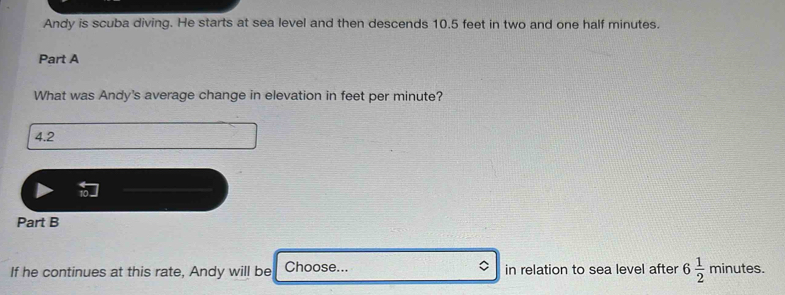 Andy is scuba diving. He starts at sea level and then descends 10.5 feet in two and one half minutes. 
Part A 
What was Andy's average change in elevation in feet per minute?
4.2
Part B 
If he continues at this rate, Andy will be Choose... in relation to sea level after 6 1/2  minutes.