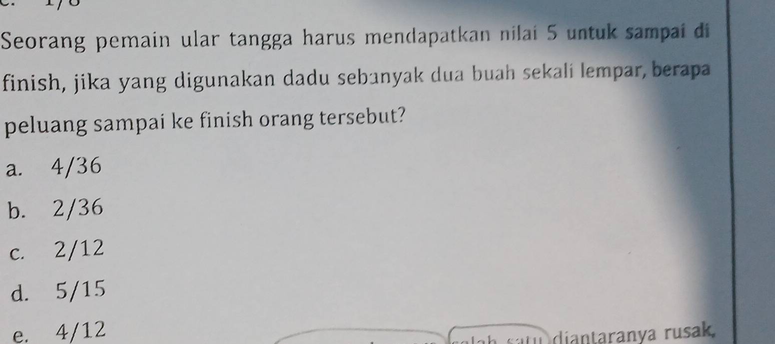 Seorang pemain ular tangga harus mendapatkan nilai 5 untuk sampai di
finish, jika yang digunakan dadu sebanyak dua buah sekali lempar, berapa
peluang sampai ke finish orang tersebut?
a. 4/36
b. 2/36
c. 2/12
d. 5/15
e. 4/12
diantaranya rusak