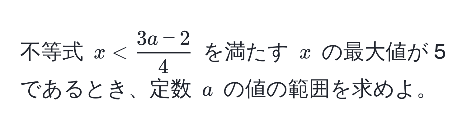 不等式 $x <  (3a - 2)/4 $ を満たす $x$ の最大値が 5 であるとき、定数 $a$ の値の範囲を求めよ。