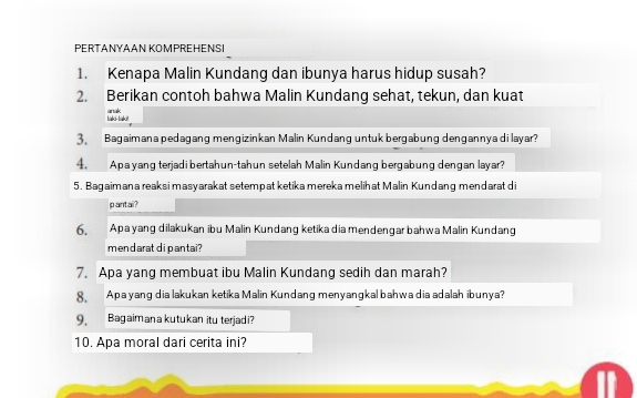 PERTANYAAN KOMPREHENSI 
1. Kenapa Malin Kundang dan ibunya harus hidup susah? 
2. Berikan contoh bahwa Malin Kundang sehat, tekun, dan kuat 
hko-hak anak 
3 Bagaimana pedagang mengizinkan Malin Kundang untuk bergabung dengannyadi layar? 
4. Apa yang terjadi bertahun-tahun setelah Malin Kundang bergabung dengan layar? 
5. Bagaimana reaks i masyarakat setempat ketika mereka melihat Malin Kundang mendarat di 
pantai? 
6. Apa yang dilakukan ibu Malin Kundang ketikadia mendengar bahwa Malin Kundang 
mendarat di pantai ? 
7. Apa yang membuat ibu Malin Kundang sedih dan marah? 
8 Apa yang dia lakukan ketika Malin Kundang menyangkal bahwa dia adalah ibunya? 
9, Bagaimana kutukan itu terjadi? 
10. Apa moral dari cerita ini?