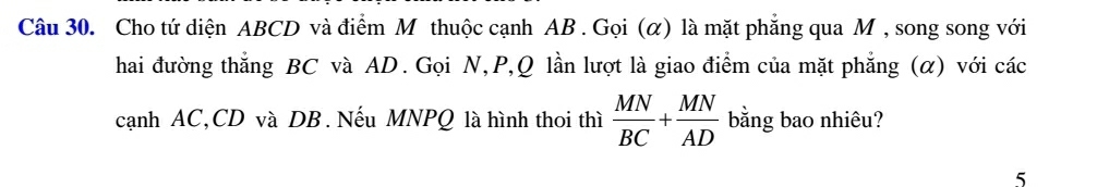 Cho tứ diện ABCD và điểm M thuộc cạnh AB. Gọi (α) là mặt phăng qua M , song song với 
hai đường thắng BC và AD. Gọi N, P, Q lần lượt là giao điểm của mặt phẳng (α) với các 
cạnh AC, CD và DB. Nếu MNPQ là hình thoi thì  MN/BC + MN/AD  bằng bao nhiêu? 
5