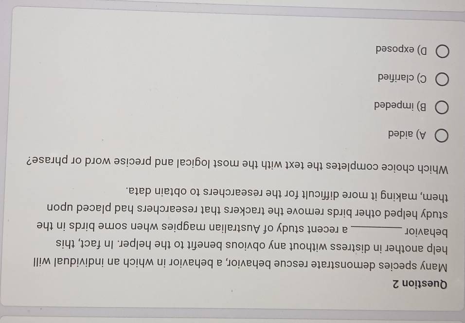 Many species demonstrate rescue behavior, a behavior in which an individual will
help another in distress without any obvious benefit to the helper. In fact, this
behavior_ a recent study of Australian magpies when some birds in the
study helped other birds remove the trackers that researchers had placed upon
them, making it more difficult for the researchers to obtain data.
Which choice completes the text with the most logical and precise word or phrase?
A) aided
B) impeded
C) clarified
D) exposed