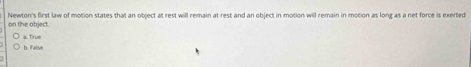 Newton's first law of motion states that an object at rest will remain at rest and an object in motion will remain in motion as long as a net force is exerted
on the object.
a. True
b. False