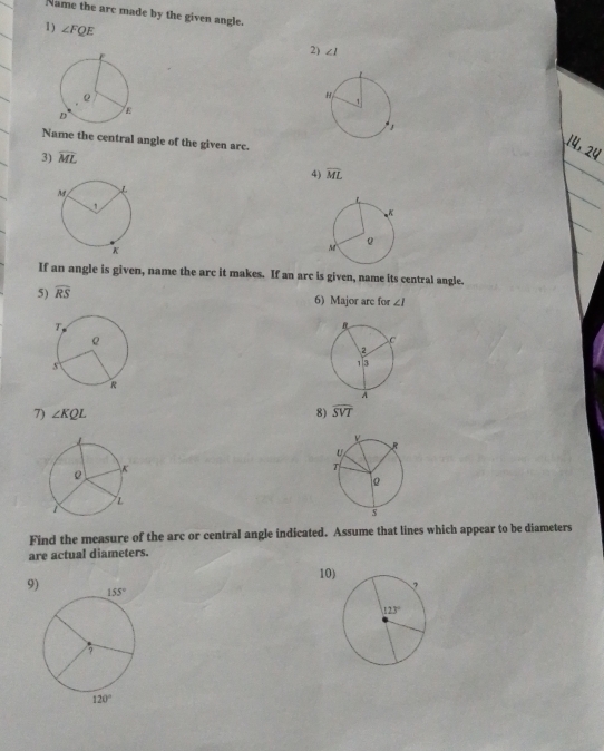 Name the arc made by the given angle.
1) ∠ FQE
2) ∠ I

Name the central angle of the given arc.
14,
3) overline ML
4) overline ML
If an angle is given, name the arc it makes. If an arc is given, name its central angle.
5) widehat RS 6) Major are for ∠ I
7) ∠ KQL 8) widehat SVT
Find the measure of the arc or central angle indicated. Assume that lines which appear to be diameters
are actual diameters.
10)
9)