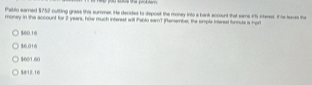 to help you salva the problam .
Pablo earned $752 cutting grass this summer. He decides to deposit the money into a bank account that earns 4% interest. If he leaves the
money in the account for 2 years, how much interest will Pablo earn? [Remember, the simple interest formula is 1 -prt
$60.16
$6.016
$601.60
$012.16