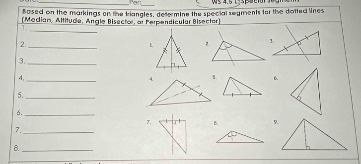 Per: ws 4.5 Lyspeclal segm 
_ 
Based on the markings on the triangles, determine the special segments for the dotted lines 
(Median, Altitude, Angle Bisector, or Perpendicular Bisector) 
1. 
_ 
2._ 
1.2. 
3. 
_ 
4._ 
6. 
5._ 
6._ 
7. 
8. 
9. 
7._ 
8._